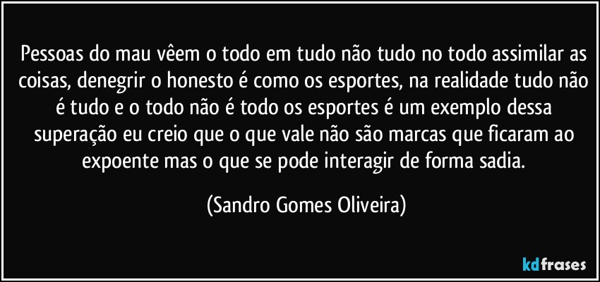 Pessoas do mau vêem o todo em tudo não tudo no todo assimilar as coisas, denegrir o honesto é como os esportes, na realidade tudo não é tudo e o todo não é todo os esportes é um exemplo dessa superação eu creio que o que vale não são marcas que ficaram ao expoente mas o que se pode interagir de forma sadia. (Sandro Gomes Oliveira)