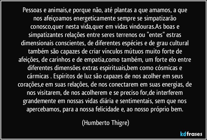 Pessoas e animais,e porque não, até plantas a que amamos, a que nos afeiçoamos energeticamente sempre se simpatizarão conosco,quer nesta vida,quer em vidas vindouras.As boas e simpatizantes relações entre seres terrenos ou "entes" estras dimensionais conscientes, de diferentes espécies e de grau cultural também são capazes de criar vínculos mútuos muito forte de afeições, de carinhos e de empatia,como também, um forte elo entre diferentes dimensões extras espirituais,bem como cósmicas e cármicas . Espíritos de luz são capazes de nos acolher em seus corações,e em suas relações, de nos conectarem em suas energias, de nos visitarem, de nos acolherem e se preciso for,de interferem grandemente em nossas vidas diária e sentimentais, sem que nos apercebamos, para a nossa felicidade e, ao nosso próprio bem. (Humberto Thigre)