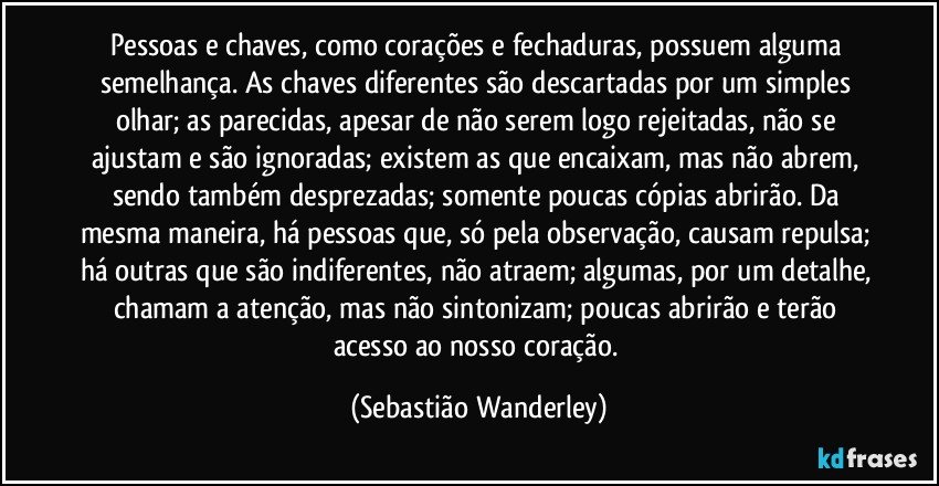 Pessoas e chaves, como corações e fechaduras, possuem alguma semelhança. As chaves diferentes são descartadas por um simples olhar; as parecidas, apesar de não serem logo rejeitadas, não se ajustam e são ignoradas; existem as que encaixam, mas não abrem, sendo também desprezadas; somente poucas cópias abrirão. Da mesma maneira, há pessoas que, só pela observação, causam repulsa; há outras que são indiferentes, não atraem; algumas, por um detalhe, chamam a atenção, mas não sintonizam; poucas abrirão e terão acesso ao nosso coração. (Sebastião Wanderley)