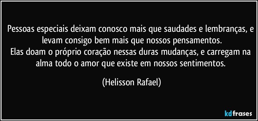 Pessoas especiais deixam conosco mais que saudades e lembranças, e levam consigo bem mais que nossos pensamentos.
Elas doam o próprio coração nessas duras mudanças, e carregam na alma todo o amor que existe em nossos sentimentos. (Helisson Rafael)