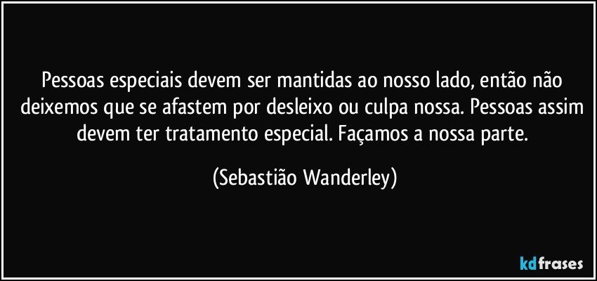 Pessoas especiais devem ser mantidas ao nosso lado, então não deixemos que se afastem por desleixo ou culpa nossa. Pessoas assim devem ter tratamento especial. Façamos a nossa parte. (Sebastião Wanderley)