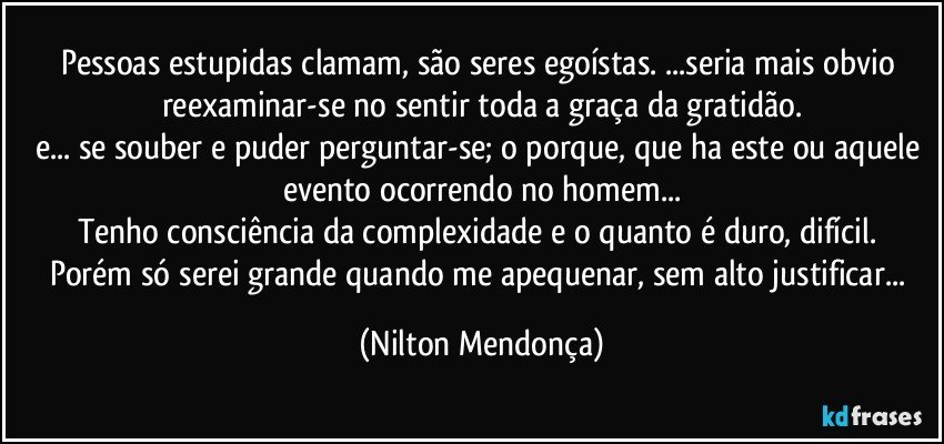 Pessoas estupidas clamam, são seres egoístas. ...seria mais obvio reexaminar-se no sentir toda a graça da gratidão.
e... se souber e puder perguntar-se; o porque, que ha este ou aquele evento ocorrendo no homem...
Tenho consciência da complexidade e o quanto é duro, difícil. 
Porém só serei grande quando me apequenar, sem alto justificar... (Nilton Mendonça)