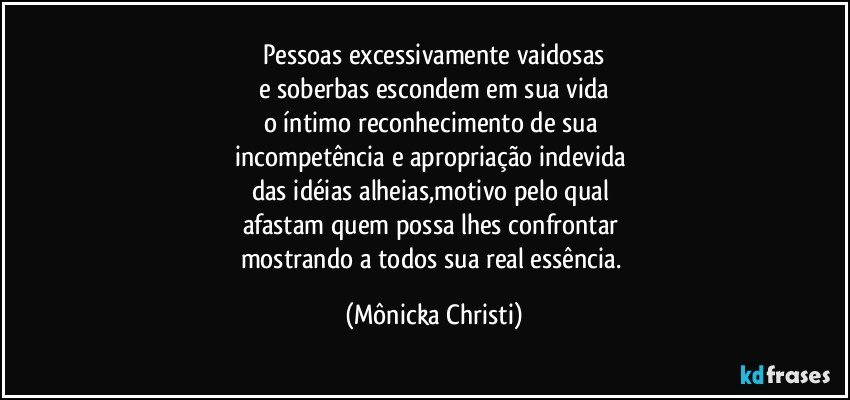 Pessoas excessivamente vaidosas
e soberbas escondem em sua vida
o íntimo reconhecimento de sua 
incompetência e apropriação indevida 
das idéias alheias,motivo pelo qual 
afastam quem possa lhes confrontar 
mostrando a todos sua real essência. (Mônicka Christi)