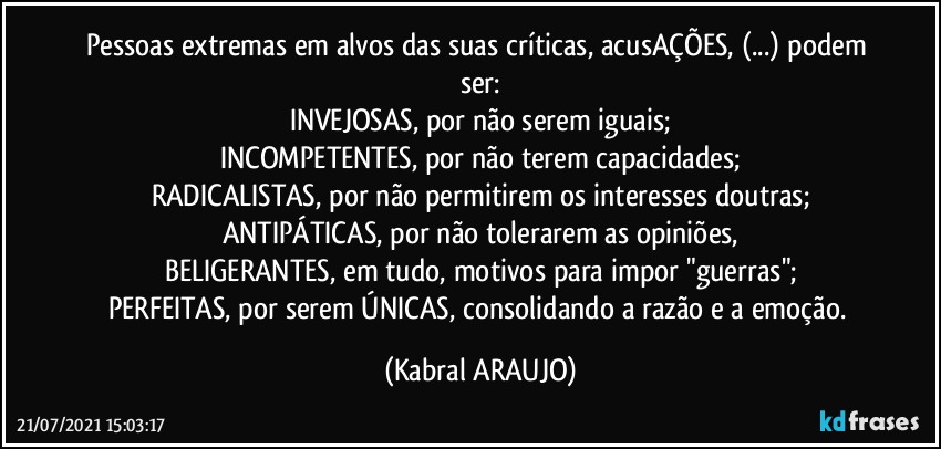 Pessoas extremas em alvos das suas críticas, acusAÇÕES, (...) podem ser:
INVEJOSAS, por não serem iguais;
INCOMPETENTES, por não terem capacidades;
RADICALISTAS, por não permitirem os interesses doutras;
ANTIPÁTICAS, por não tolerarem as opiniões,
BELIGERANTES, em tudo, motivos para impor "guerras";
PERFEITAS, por serem ÚNICAS, consolidando a razão e a emoção. (KABRAL ARAUJO)