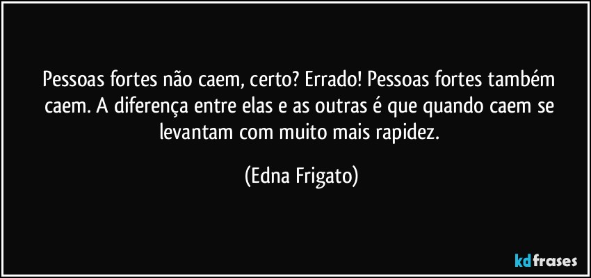 Pessoas fortes não caem, certo? Errado! Pessoas fortes também caem. A diferença entre elas e as outras é que quando caem se levantam com muito mais rapidez. (Edna Frigato)