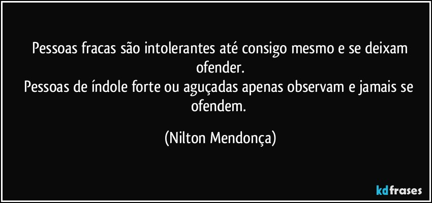 ⁠Pessoas fracas são intolerantes até consigo mesmo e se deixam ofender.
Pessoas de índole forte ou aguçadas apenas observam e jamais se ofendem. (Nilton Mendonça)