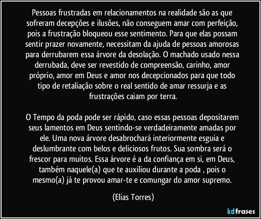 Pessoas frustradas em relacionamentos na realidade são as que sofreram decepções e ilusões, não conseguem amar com perfeição, pois a frustração bloqueou esse sentimento. Para que elas possam sentir prazer novamente, necessitam da ajuda de pessoas amorosas para derrubarem essa árvore da desolação. O machado usado nessa derrubada, deve ser revestido de compreensão, carinho, amor próprio, amor em Deus e amor nos decepcionados para que todo tipo de retaliação sobre o real sentido de amar ressurja e as frustrações caiam por terra.

O Tempo da poda pode ser rápido, caso essas pessoas depositarem seus lamentos em Deus sentindo-se verdadeiramente amadas por ele. Uma nova árvore desabrochará interiormente esguia e deslumbrante com belos e deliciosos frutos. Sua sombra será o frescor para muitos. Essa árvore é a da confiança em si, em Deus, também naquele(a) que te auxiliou durante a poda , pois o mesmo(a) já te provou amar-te e comungar do amor supremo. (Elias Torres)