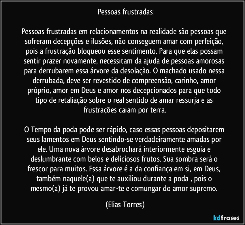 Pessoas frustradas

Pessoas frustradas em relacionamentos na realidade são pessoas que sofreram decepções e ilusões, não conseguem amar com perfeição, pois a frustração bloqueou esse sentimento. Para que elas possam sentir prazer novamente, necessitam da ajuda de pessoas amorosas para derrubarem essa árvore da desolação. O machado usado nessa derrubada, deve ser revestido de compreensão, carinho, amor próprio, amor em Deus e amor nos decepcionados para que todo tipo de retaliação sobre o real sentido de amar ressurja e as frustrações caiam por terra.

O Tempo da poda pode ser rápido, caso essas pessoas depositarem seus lamentos em Deus sentindo-se verdadeiramente amadas por ele. Uma nova árvore desabrochará interiormente esguia e deslumbrante com belos e deliciosos frutos. Sua sombra será o frescor para muitos. Essa árvore é a da confiança em si, em Deus, também naquele(a) que te auxiliou durante a poda , pois o mesmo(a) já te provou amar-te e comungar do amor supremo. (Elias Torres)