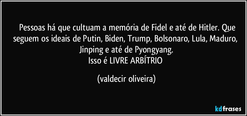 ⁠⁠Pessoas há que cultuam a memória de Fidel e até de Hitler. Que seguem os ideais de Putin, Biden, Trump, Bolsonaro, Lula, Maduro, Jinping e até de Pyongyang.
Isso é LIVRE ARBÍTRIO (valdecir oliveira)