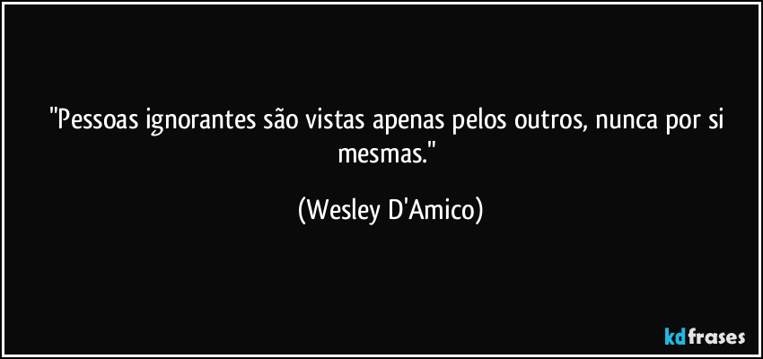 "Pessoas ignorantes são vistas apenas pelos outros, nunca por si mesmas." (Wesley D'Amico)