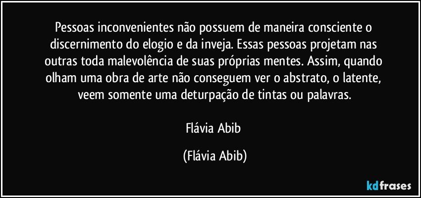 Pessoas inconvenientes não possuem de maneira consciente o discernimento do elogio e da inveja. Essas pessoas projetam nas outras toda malevolência de suas próprias mentes. Assim, quando olham uma obra de arte não conseguem ver o abstrato, o latente, veem somente uma deturpação de tintas ou palavras.

Flávia Abib (Flávia Abib)