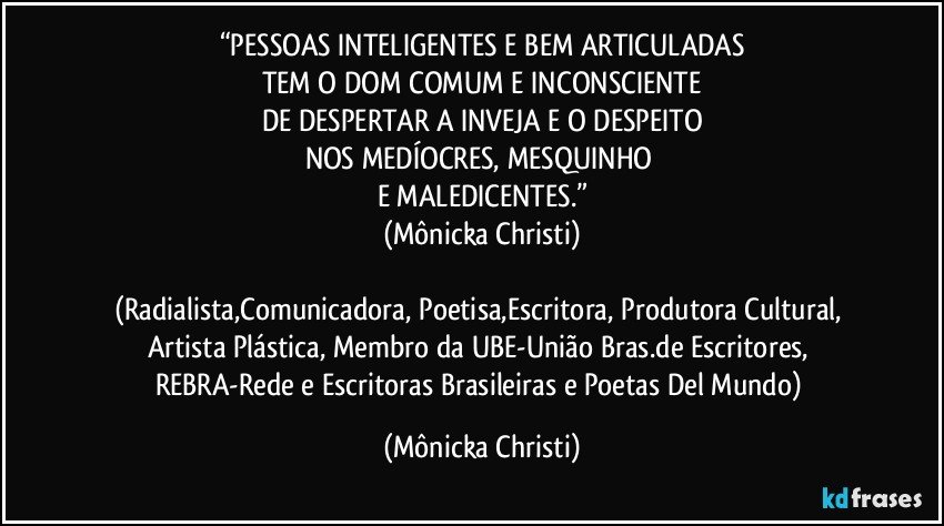 “PESSOAS INTELIGENTES E BEM ARTICULADAS
TEM O DOM COMUM E INCONSCIENTE
DE DESPERTAR A INVEJA E O DESPEITO
NOS MEDÍOCRES, MESQUINHO 
E MALEDICENTES.”
(Mônicka Christi)

(Radialista,Comunicadora, Poetisa,Escritora, Produtora Cultural, Artista Plástica, Membro da UBE-União Bras.de Escritores, REBRA-Rede e Escritoras Brasileiras e Poetas Del Mundo) (Mônicka Christi)