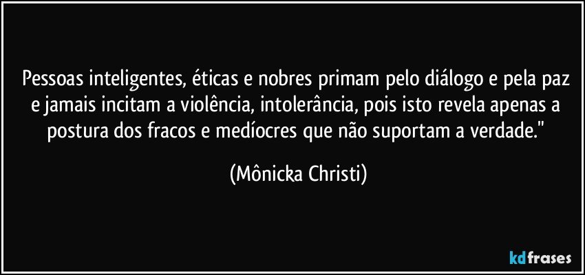 Pessoas inteligentes, éticas e nobres primam pelo diálogo e pela paz e jamais incitam a violência, intolerância, pois isto revela apenas a postura dos fracos e medíocres que não suportam a verdade." (Mônicka Christi)