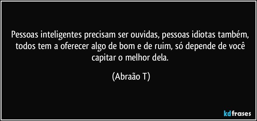 Pessoas inteligentes precisam ser ouvidas, pessoas idiotas também, todos tem a oferecer algo de bom e de ruim, só depende  de você capitar o melhor dela. (Abraão T)