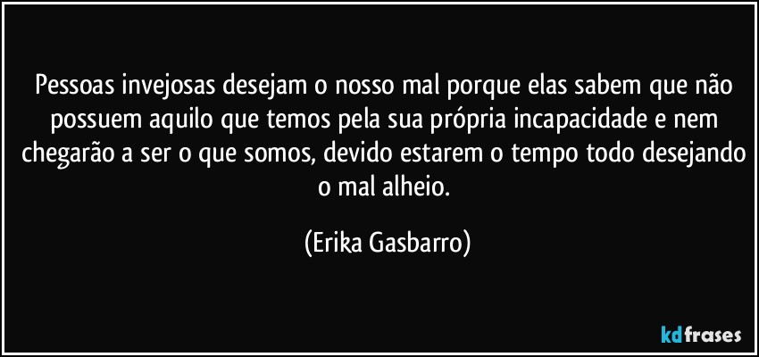 Pessoas invejosas desejam o nosso mal porque elas sabem que não possuem aquilo que temos pela sua própria incapacidade e nem chegarão a ser o que somos, devido estarem o tempo todo desejando o mal alheio. (Erika Gasbarro)