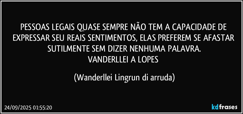 PESSOAS LEGAIS QUASE SEMPRE NÃO TEM A CAPACIDADE DE EXPRESSAR SEU REAIS SENTIMENTOS, ELAS PREFEREM SE AFASTAR SUTILMENTE SEM DIZER NENHUMA PALAVRA.
VANDERLLEI A LOPES (Wanderllei Lingrun di arruda)