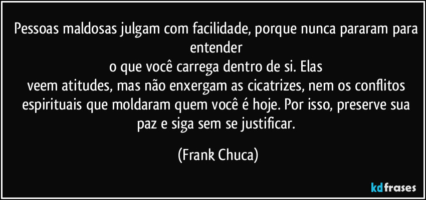 Pessoas maldosas julgam com facilidade, porque nunca pararam para entender 
o que você carrega dentro de si. Elas 
veem atitudes, mas não enxergam as cicatrizes, nem os conflitos espirituais que moldaram quem você é hoje. Por isso, preserve sua paz e siga sem se justificar. (Frank Chuca)