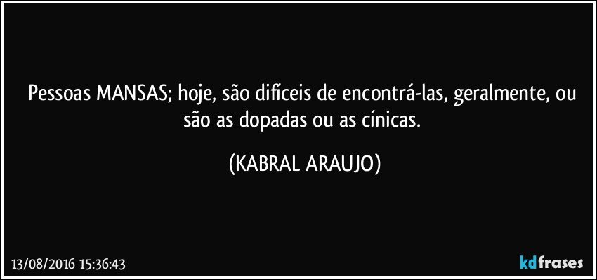 Pessoas MANSAS; hoje, são difíceis de encontrá-las, geralmente,  ou são as dopadas ou as cínicas. (KABRAL ARAUJO)