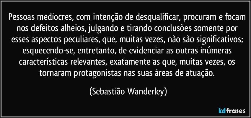 Pessoas medíocres, com intenção de desqualificar, procuram e focam nos defeitos alheios, julgando e tirando conclusões somente por esses aspectos peculiares, que, muitas vezes, não são significativos; esquecendo-se, entretanto, de evidenciar as outras inúmeras características relevantes, exatamente as que, muitas vezes, os tornaram protagonistas nas suas áreas de atuação. (Sebastião Wanderley)