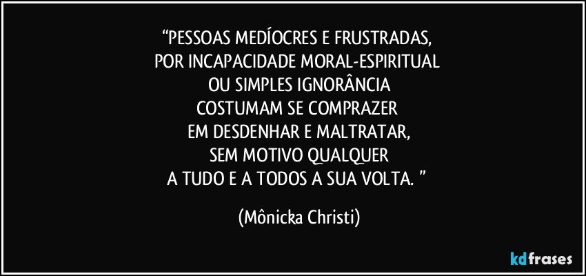 “PESSOAS MEDÍOCRES E FRUSTRADAS, 
POR INCAPACIDADE MORAL-ESPIRITUAL 
OU SIMPLES IGNORÂNCIA
COSTUMAM SE COMPRAZER 
EM DESDENHAR E MALTRATAR,
SEM MOTIVO QUALQUER
A TUDO E A TODOS A SUA VOLTA. ” (Mônicka Christi)