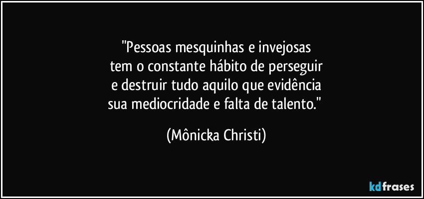 "Pessoas mesquinhas e invejosas
tem o constante hábito de perseguir
e destruir tudo aquilo que evidência
sua mediocridade e falta de talento." (Mônicka Christi)