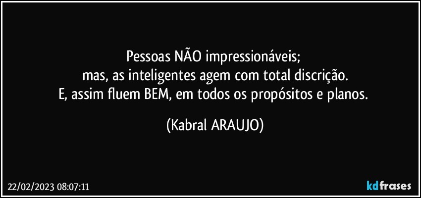 Pessoas NÃO impressionáveis; 
mas, as inteligentes agem com total discrição.
E, assim fluem BEM, em todos os propósitos e planos. (KABRAL ARAUJO)