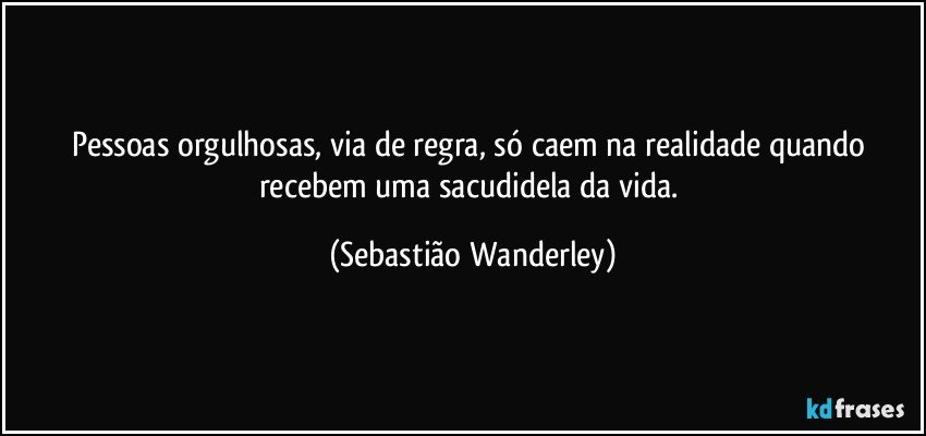 Pessoas orgulhosas, via de regra, só caem na realidade quando recebem uma sacudidela da vida. (Sebastião Wanderley)