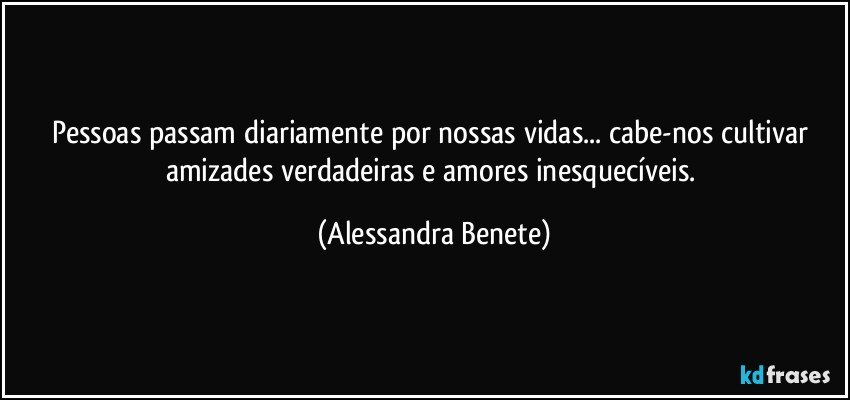 Pessoas passam diariamente por nossas vidas... cabe-nos cultivar amizades verdadeiras e amores inesquecíveis. (Alessandra Benete)