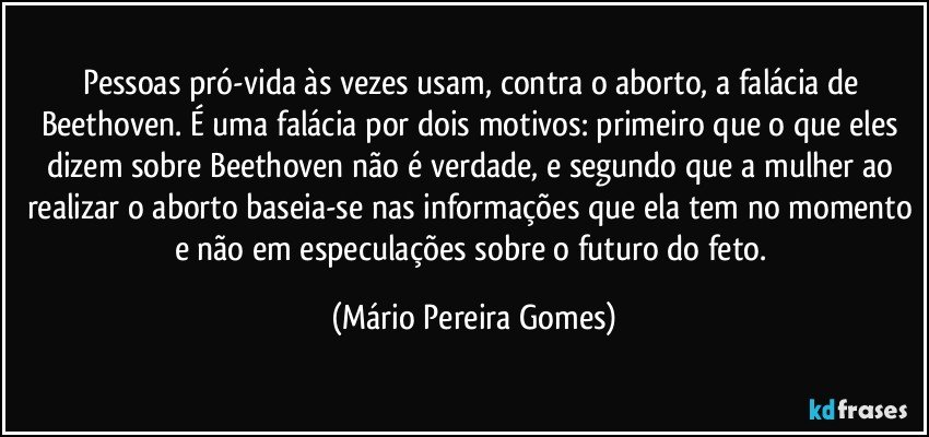 Pessoas pró-vida às vezes usam, contra o aborto, a falácia de Beethoven. É uma falácia por dois motivos: primeiro que o que eles dizem sobre Beethoven não é verdade, e segundo que a mulher ao realizar o aborto baseia-se nas informações que ela tem no momento e não em especulações sobre o futuro do feto. (Mário Pereira Gomes)