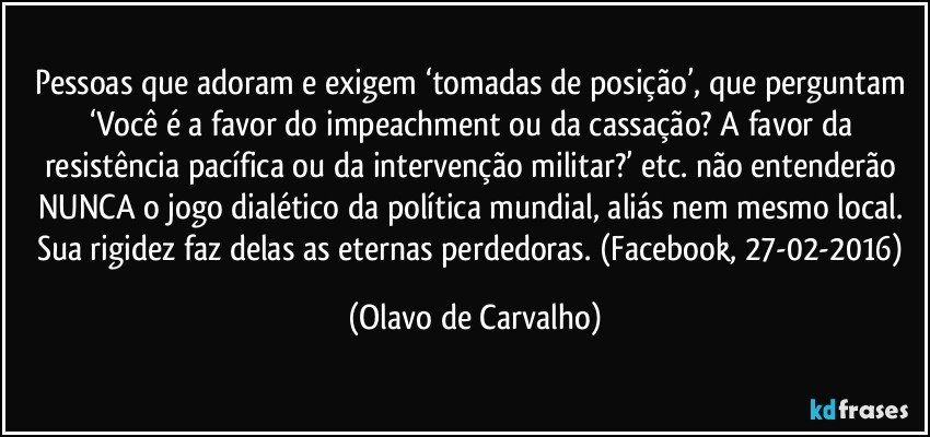 Pessoas que adoram e exigem ‘tomadas de posição’, que perguntam ‘Você é a favor do impeachment ou da cassação? A favor da resistência pacífica ou da intervenção militar?’ etc. não entenderão NUNCA o jogo dialético da política mundial, aliás nem mesmo local. Sua rigidez faz delas as eternas perdedoras. (Facebook, 27-02-2016) (Olavo de Carvalho)