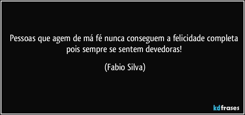 Pessoas que agem de má fé nunca conseguem a felicidade completa pois sempre se sentem devedoras! (Fabio Silva)