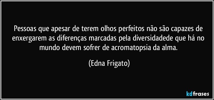 Pessoas que apesar de terem olhos perfeitos não são capazes de enxergarem as diferenças marcadas pela diversidadede que há no mundo devem sofrer de acromatopsia da alma. (Edna Frigato)