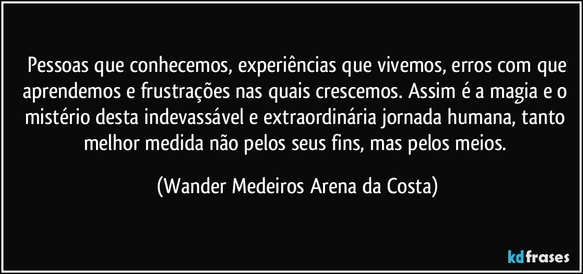 ⁠Pessoas que conhecemos, experiências que vivemos, erros com que aprendemos e frustrações nas quais crescemos. Assim é a magia e o mistério desta indevassável e extraordinária jornada humana, tanto melhor medida não pelos seus fins, mas pelos meios. (Wander Medeiros Arena da Costa)