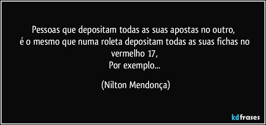 Pessoas que depositam todas as suas apostas no outro,        
é o mesmo que numa roleta depositam todas as suas fichas no vermelho 17, 
Por exemplo... (Nilton Mendonça)