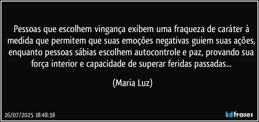 Pessoas que escolhem vingança exibem uma fraqueza de caráter à medida que permitem que suas emoções negativas guiem suas ações, enquanto pessoas sábias escolhem autocontrole e paz, provando sua força interior e capacidade de superar feridas passadas... (Maria Luz)