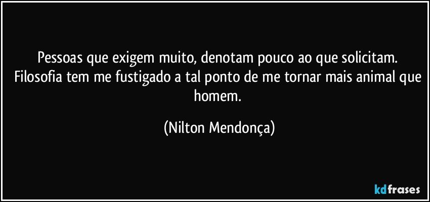 Pessoas que exigem muito, denotam pouco ao que solicitam. Filosofia tem me fustigado a tal ponto de me tornar mais animal que homem. (Nilton Mendonça)