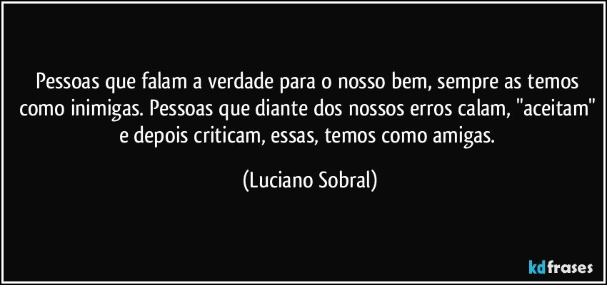 Pessoas que falam a verdade para o nosso bem, sempre as temos como inimigas. Pessoas que diante dos nossos erros calam, "aceitam" e depois criticam, essas, temos como amigas. (Luciano Sobral)