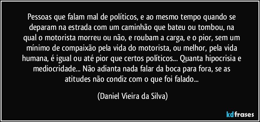 Pessoas que falam mal de políticos, e ao mesmo tempo quando se deparam na estrada com um caminhão que bateu ou tombou, na qual o motorista morreu ou não, e roubam a carga, e o pior, sem um mínimo de compaixão pela vida do motorista, ou melhor, pela vida humana, é igual ou até pior que certos políticos... Quanta hipocrisia e mediocridade... Não adianta nada falar da boca para fora, se as atitudes não condiz com o que foi falado... (Daniel Vieira da Silva)