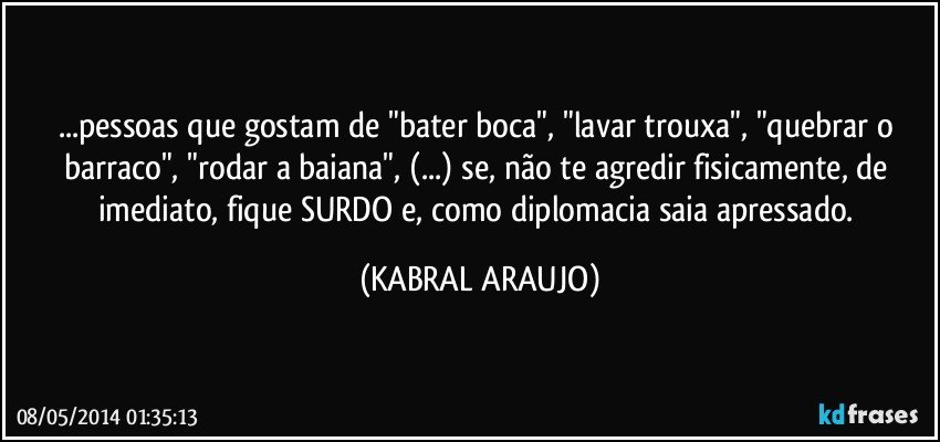 ...pessoas que gostam de "bater boca", "lavar trouxa", "quebrar o barraco", "rodar a baiana", (...) se, não te agredir  fisicamente, de imediato, fique SURDO e, como diplomacia saia apressado. (KABRAL ARAUJO)