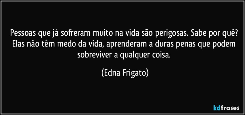 Pessoas que já sofreram muito na vida são perigosas. Sabe por quê? Elas não têm medo da vida, aprenderam a duras penas que podem sobreviver a qualquer coisa. (Edna Frigato)