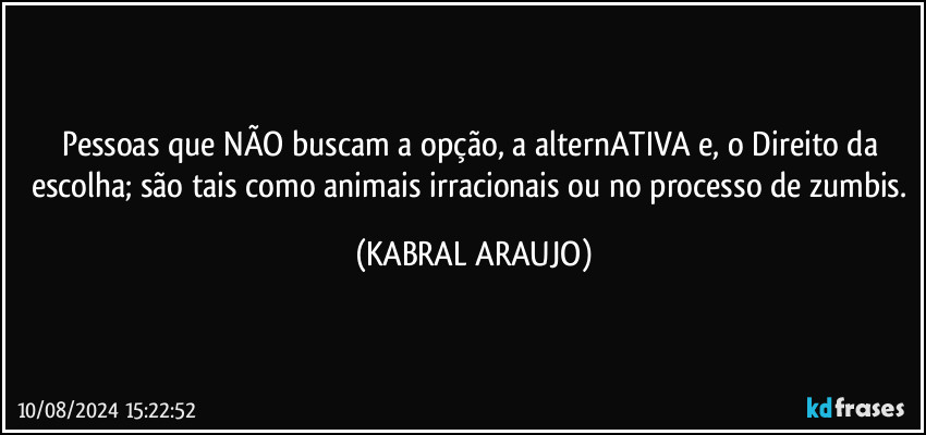 Pessoas que NÃO buscam a opção, a alternATIVA e, o Direito da escolha; são tais como animais irracionais ou  no processo de zumbis. (KABRAL ARAUJO)