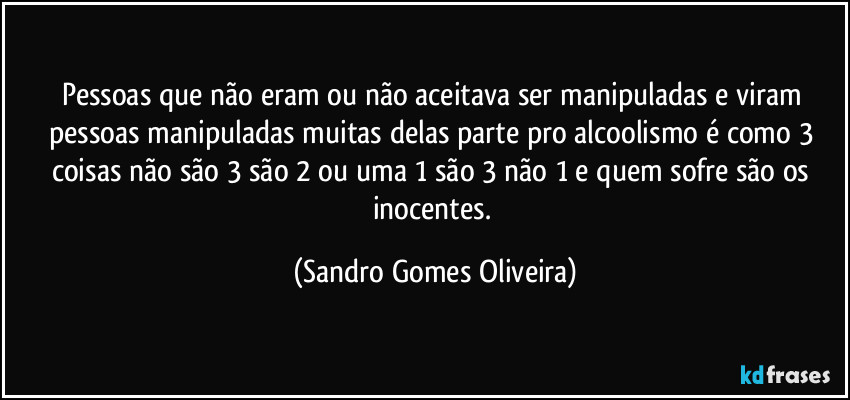 Pessoas que não eram ou não aceitava ser manipuladas e viram pessoas manipuladas muitas delas parte pro alcoolismo é como 3 coisas não são 3 são 2 ou uma 1 são 3 não 1 e quem sofre são os inocentes. (Sandro Gomes Oliveira)