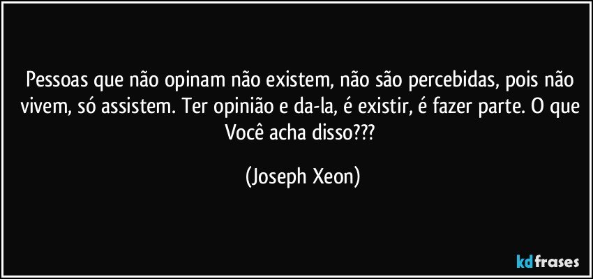 Pessoas que não opinam não existem, não são percebidas, pois não vivem, só assistem. Ter opinião e da-la, é existir, é fazer parte. O que Você acha disso??? (Joseph Xeon)