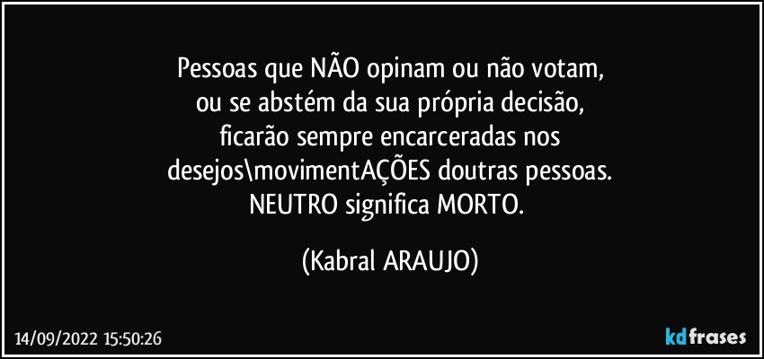 Pessoas que NÃO opinam ou não votam,
ou se abstém da sua própria decisão,
ficarão sempre encarceradas nos
desejos\movimentAÇÕES doutras pessoas.
NEUTRO significa MORTO. (KABRAL ARAUJO)