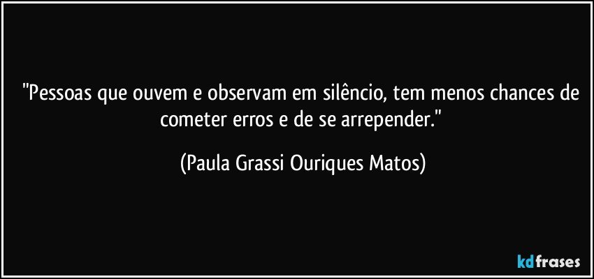 "Pessoas que ouvem e observam em silêncio, tem menos chances de cometer erros e de se arrepender." (Paula Grassi Ouriques Matos)