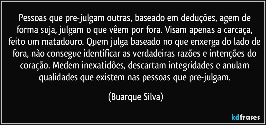 Pessoas que pre-julgam outras, baseado em deduções, agem de forma suja, julgam o que vêem por fora. Visam apenas a carcaça, feito um matadouro. Quem julga baseado no que enxerga do lado de fora, não consegue identificar as verdadeiras razões e intenções do coração. Medem inexatidões, descartam integridades e anulam qualidades que existem nas pessoas que pre-julgam. (Buarque Silva)