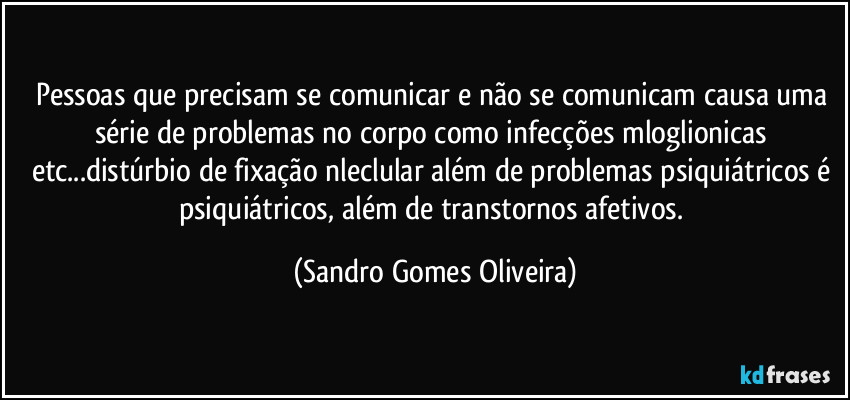 Pessoas que precisam se comunicar e não se comunicam causa uma série de problemas no corpo como infecções mloglionicas etc...distúrbio de fixação nleclular além de problemas psiquiátricos é psiquiátricos, além de transtornos afetivos. (Sandro Gomes Oliveira)