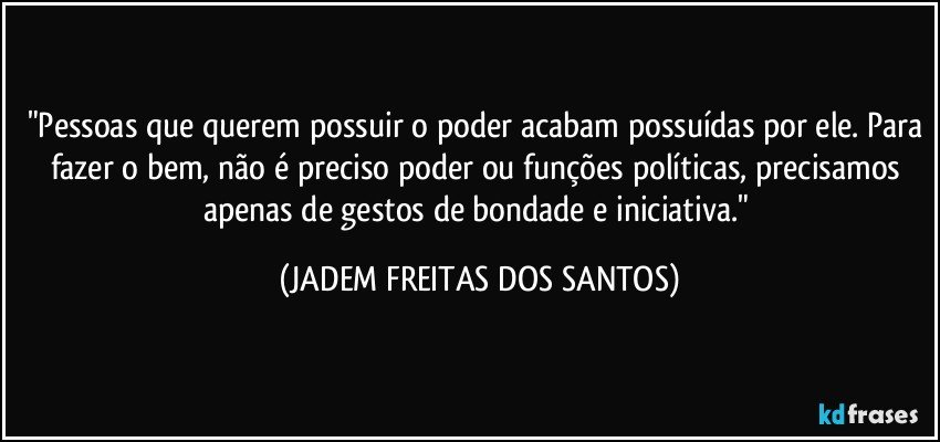 "Pessoas que querem possuir o poder acabam possuídas por ele. Para fazer o bem, não é preciso poder ou funções políticas, precisamos apenas de gestos de bondade e iniciativa." (JADEM FREITAS DOS SANTOS)