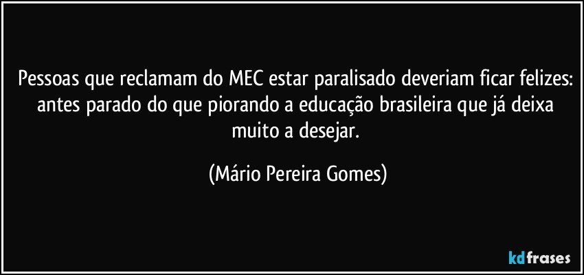 Pessoas que reclamam do MEC estar paralisado deveriam ficar felizes: antes parado do que piorando a educação brasileira que já deixa muito a desejar. (Mário Pereira Gomes)