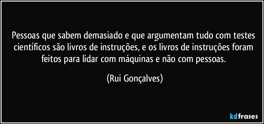 Pessoas que sabem demasiado e que argumentam tudo com testes científicos são livros de instruções, e os livros de instruções foram feitos para lidar com máquinas e não com pessoas. (Rui Gonçalves)